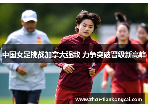 中国女足挑战加拿大强敌 力争突破晋级新高峰